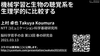 2021.03.13
Takuya KOUMURA
p. 1
機械学習と生物の聴覚系を
生理学的に比較する
上村 卓也 Takuya Koumura
NTT コミュニケーション科学基礎研究所
脳科学若手の会 第13回 春の研究会
2021.03.13
スライドは講演後ここに公開します。
http://cycentum.com/presentation/wakate20210313/
 