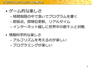 プログラミングコンテストの楽しさ


 • ゲーム的な楽しさ
  – 時間制限の中で急いでプログラムを書く
  – 即採点，即順位更新，リアルタイム
  – インターネット越しに世界中の数千人と対戦

 • 情報科学的な楽しさ
   – アルゴリズムを考えるのが楽しい
   – プログラミングが楽しい




                           9
 