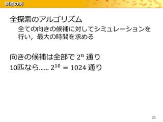 問題の例


 全探索のアルゴリズム
  全ての向きの候補に対してシミュレーションを
  行い，最大の時間を求める


 向きの候補は全部で 2 𝑛 通り
 10匹なら…… 210 = 1024 通り




                          23
 