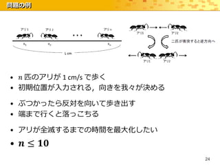 問題の例




• 𝑛 匹のアリが 1 cm/s で歩く
• 初期位置が入力される，向きを我々が決める

• ぶつかったら反対を向いて歩き出す
• 端まで行くと落っこちる

• アリが全滅するまでの時間を最大化したい
• 𝒏 ≤ 𝟏𝟎
                         24
 