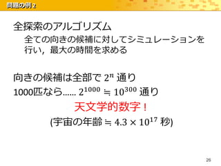 問題の例 2


 全探索のアルゴリズム
   全ての向きの候補に対してシミュレーションを
   行い，最大の時間を求める


 向きの候補は全部で 2 𝑛 通り
 1000匹なら…… 21000 ≒ 10300 通り
             天文学的数字 !
         (宇宙の年齢 ≒ 4.3 × 1017 秒)


                                  26
 