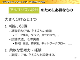 プログラミングコンテストで問われるもの


   アルゴリズム設計 のために必要なもの

 大きく分けると 2 つ
 1. 幅広い知識
  – 基礎的なアルゴリズムの知識
    • データ構造，グラフ，連立方程式，…
  – 設計技法，その実例
    • 動的計画法，貪欲法，ネットワークフロー，……

 2. 柔軟な思考力・経験
  – 実際にアルゴリズムを設計する
                               37
 