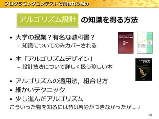 プログラミングコンテストで問われるもの


   アルゴリズム設計 の知識を得る方法

 • 大学の授業？有名な教科書？
  – 知識についてのみカバーされる

 • 本「アルゴリズムデザイン」
  – 設計技法について詳しく扱う珍しい本

 • アルゴリズムの適用法，組合せ方
 • 細かいテクニック
 • 少し進んだアルゴリズム
 こういった物を知るには昔は苦労がつきなかったが……!
                              38
 