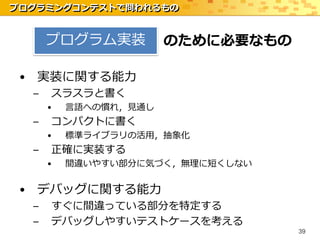 プログラミングコンテストで問われるもの


      プログラム実装          のために必要なもの

 • 実装に関する能力
  –   スラスラと書く
      •   言語への慣れ，見通し
  –   コンパクトに書く
      •   標準ライブラリの活用，抽象化
  –   正確に実装する
      •   間違いやすい部分に気づく，無理に短くしない


 • デバッグに関する能力
  –   すぐに間違っている部分を特定する
  –   デバッグしやすいテストケースを考える
                                   39
 