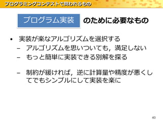 プログラミングコンテストで問われるもの


    プログラム実装      のために必要なもの

 • 実装が楽なアルゴリズムを選択する
   – アルゴリズムを思いついても，満足しない
   – もっと簡単に実装できる別解を探る

  – 制約が緩ければ，逆に計算量や精度が悪くし
    てでもシンプルにして実装を楽に




                             40
 