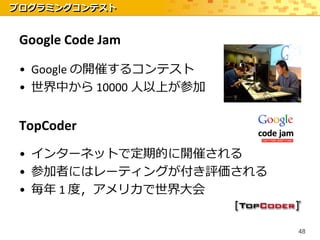 プログラミングコンテスト


 Google Code Jam

 • Google の開催するコンテスト
 • 世界中から 10000 人以上が参加


 TopCoder
 • インターネットで定期的に開催される
 • 参加者にはレーティングが付き評価される
 • 毎年 1 度，アメリカで世界大会


                         48
 