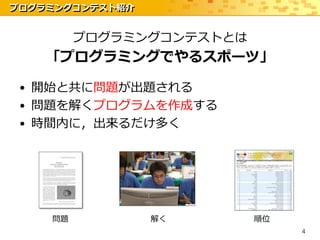 プログラミングコンテスト紹介


         プログラミングコンテストとは
    「プログラミングでやるスポーツ」

 • 開始と共に問題が出題される
 • 問題を解くプログラムを作成する
 • 時間内に，出来るだけ多く




    問題           解く       順位
                               4
 