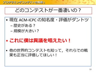 プログラミングコンテストの真相 1


    どのコンテストが一番凄いの？
 • 現在 ACM-ICPC の知名度・評価がダントツ
   – 歴史がある？
   – 規模が大きい？

 • これに僕は異議を唱えたい！
 • 他の世界的コンテストも知って，それらでの戦
   果も正当に評価してほしい！


                              51
 
