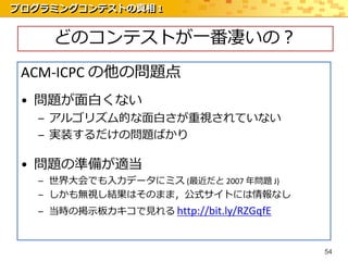 プログラミングコンテストの真相 1


     どのコンテストが一番凄いの？
 ACM-ICPC の他の問題点
 • 問題が面白くない
   – アルゴリズム的な面白さが重視されていない
   – 実装するだけの問題ばかり

 • 問題の準備が適当
   – 世界大会でも入力データにミス (最近だと 2007 年問題 J)
   – しかも無視し結果はそのまま，公式サイトには情報なし
   – 当時の掲示板カキコで見れる http://bit.ly/RZGqfE



                                          54
 