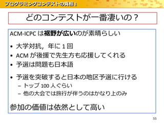 プログラミングコンテストの真相 1


    どのコンテストが一番凄いの？
 ACM-ICPC は裾野が広いのが素晴らしい

 • 大学対抗，年に 1 回
 • ACM が後援で先生方も応援してくれる
 • 予選は問題も日本語
 • 予選を突破すると日本の地区予選に行ける
   – トップ 100 人ぐらい
   – 他の大会では旅行が伴うのはかなり上のみ

 参加の価値は依然として高い
                           55
 