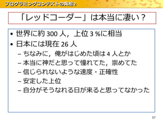 プログラミングコンテストの真相 2


  「レッドコーダー」は本当に凄い？
 • 世界に約 300 人，上位 3 %に相当
 • 日本には現在 26 人
   –   ちなみに，俺がはじめた頃は 4 人とか
   –   本当に神だと思って憧れてた，崇めてた
   –   信じられないような速度・正確性
   –   安定した上位
   –   自分がそうなれる日が来ると思ってなかった



                              57
 