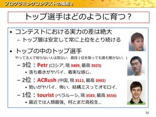 プログラミングコンテストの真相 3


     トップ選手はどのように育つ？
 • コンテストにおける実力の差は絶大
   – トップ層は安定して常に上位をとり続ける

 • トップの中のトップ選手
  やってる人で知らない人は居ない．普段１位を取っても誰も驚かない．)

   – 3位：Petr (ロシア, 現 3489, 最高 3923)
     • 落ち着きがヤバイ．着実な感じ．
   – 2位：ACRush (中国, 現 3511, 最高 3902)
     • 勢いがヤバイ．怖い．結構ミスってオモロイ．
   – 1位：tourist (ベラルーシ, 現 3583, 最高 3656)
     • 最近では人類最強，何とまだ高校生…

                                           59
 