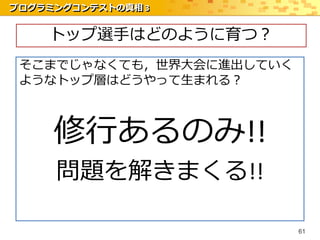 プログラミングコンテストの真相 3


    トップ選手はどのように育つ？
 そこまでじゃなくても，世界大会に進出していく
 ようなトップ層はどうやって生まれる？



     修行あるのみ!!
     問題を解きまくる!!

                          61
 