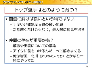 プログラミングコンテストの真相 3


    トップ選手はどのように育つ？
 • 闇雲に解けば良いという物ではない
   – 丁度いい難易度＆質の良い問題
   – ただ解くだけじゃなく，最大限に知見を得る


 • 仲間の存在が重要かも？
   – 解法や実装についての議論
   – アイツに差をつけるんだ！って解きまくる
   – 俺は岩田，北川（アリ本の人たち）とかなり一
     緒にやってた
                             63
 