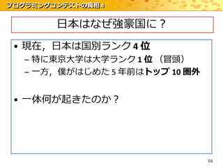 プログラミングコンテストの真相 4


        日本はなぜ強豪国に？
 • 現在，日本は国別ランク 4 位
   – 特に東京大学は大学ランク 1 位 （冒頭）
   – 一方，僕がはじめた 5 年前はトップ 10 圏外


 • 一体何が起きたのか？




                                64
 