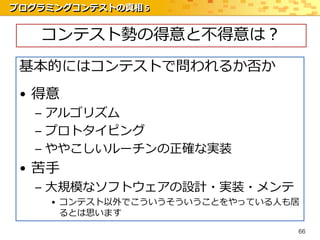 プログラミングコンテストの真相 5


   コンテスト勢の得意と不得意は？
 基本的にはコンテストで問われるか否か
 • 得意
   – アルゴリズム
   – プロトタイピング
   – ややこしいルーチンの正確な実装
 • 苦手
   – 大規模なソフトウェアの設計・実装・メンテ
     • コンテスト以外でこういうそういうことをやっている人も居
       るとは思います
                                 66
 
