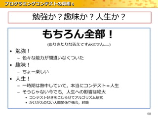 プログラミングコンテストの真相 6


         勉強か？趣味か？人生か？

          もちろん全部！
           (ありきたりな答えですみません……)
 • 勉強！
   – 色々な能力が間違いなくついた
 • 趣味！
   – ちょー楽しい
 • 人生！
   – 一時期は熱中していて，本当にコンテスト＝人生
   – そうじゃない今でも，人生への影響は絶大
     • コンテスト好きをこじらせてアルゴリズム研究
     • かけがえのない人間関係や機会，経験


                                68
 