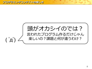 プログラミングコンテストの楽しさ




          頭がオカシイのでは？
          言われたプログラム作るだけじゃん
 ( ﾟдﾟ)   楽しいの？課題と何が違うわけ？




                             6
 
