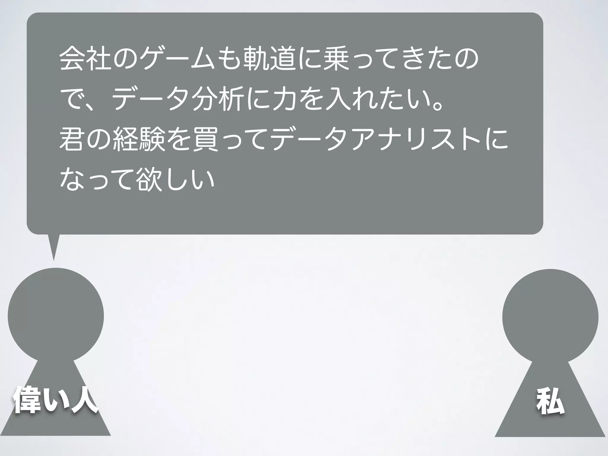 偉い人
会社のゲームも軌道に乗ってきたの
で、データ分析に力を入れたい。
君の経験を買ってデータアナリストに
なって欲しい
私
 