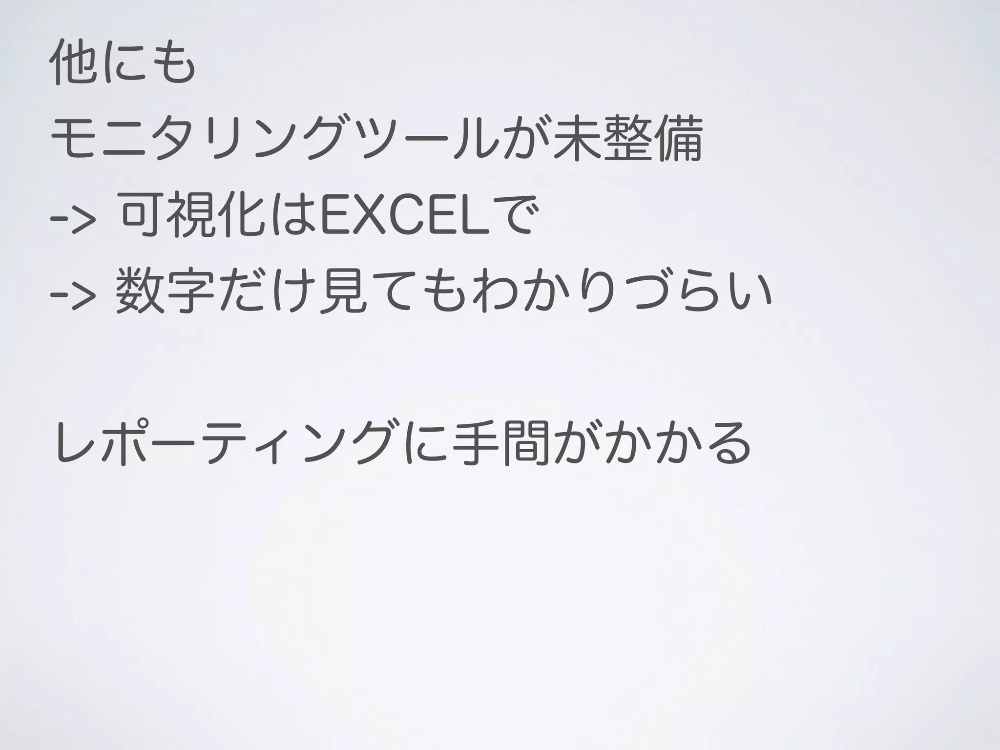 他にも
モニタリングツールが未整備
-> 可視化はEXCELで
-> 数字だけ見てもわかりづらい
レポーティングに手間がかかる
 