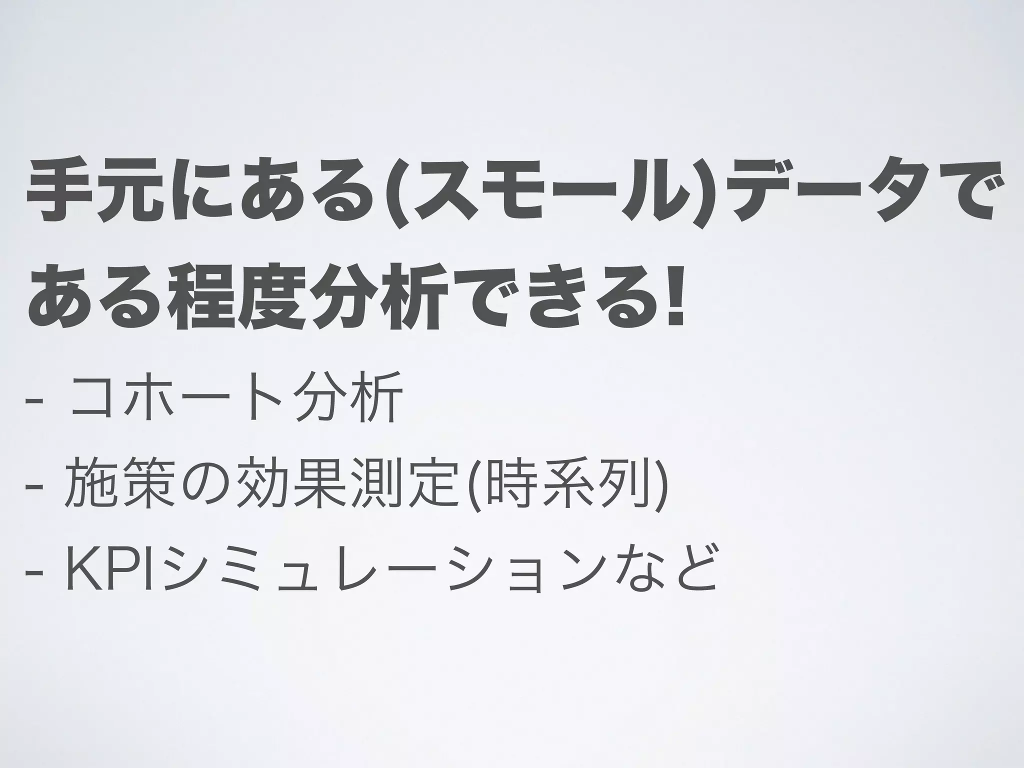 手元にある(スモール)データで
ある程度分析できる!
- コホート分析
- 施策の効果測定(時系列)
- KPIシミュレーションなど
 