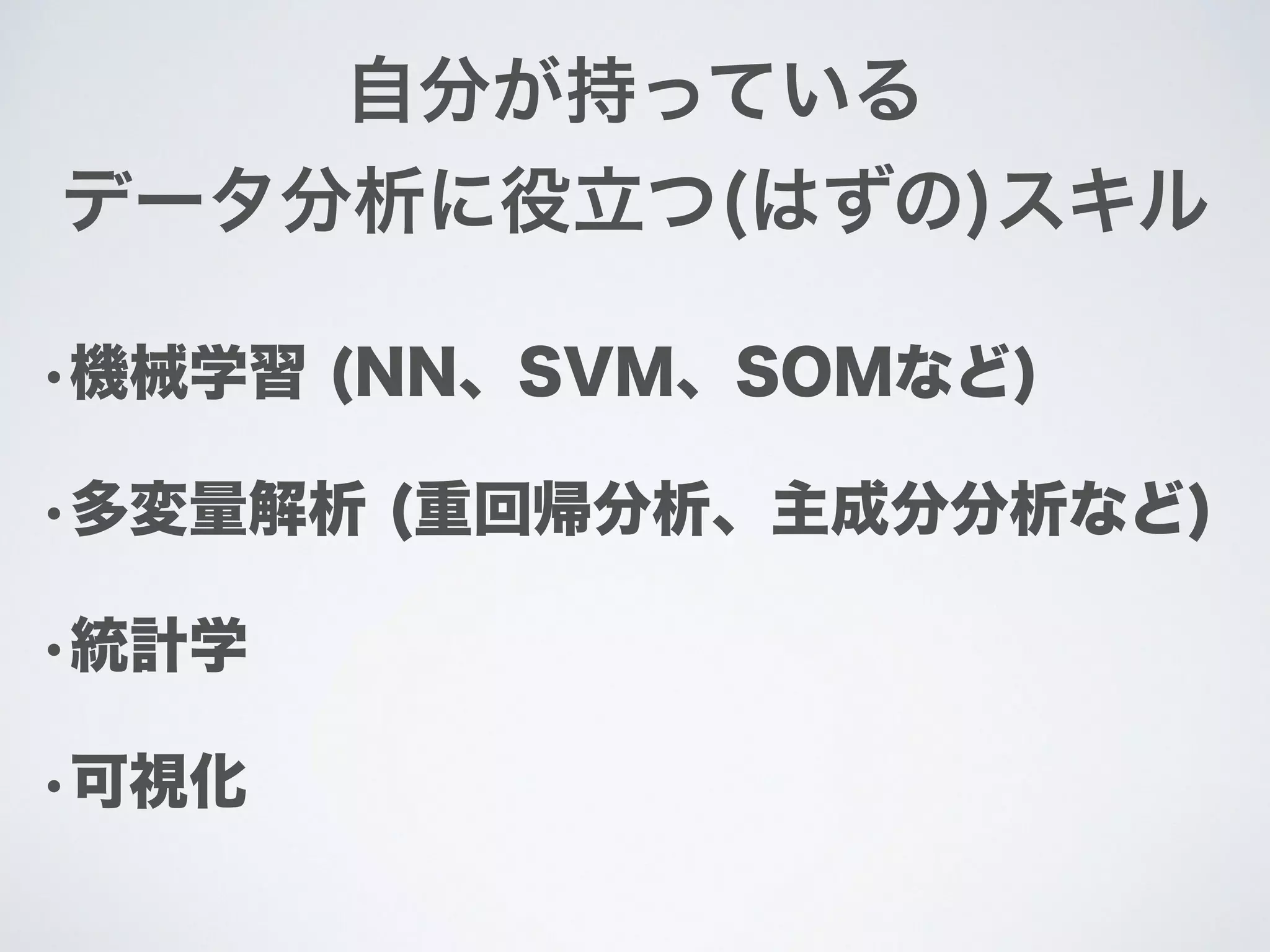 •機械学習 (NN、SVM、SOMなど)
•多変量解析 (重回帰分析、主成分分析など)
•統計学
•可視化
自分が持っている
データ分析に役立つ(はずの)スキル
 