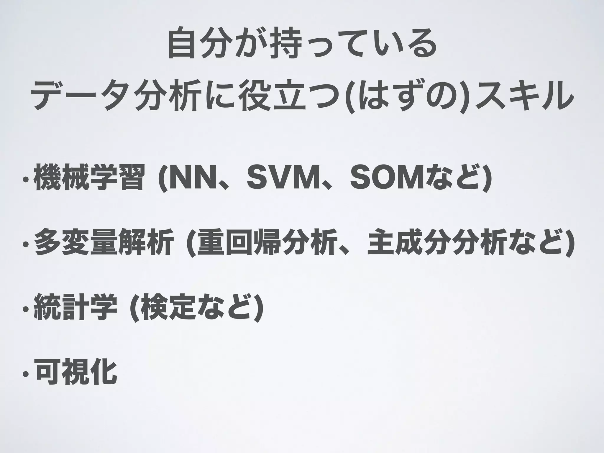 •機械学習 (NN、SVM、SOMなど)
•多変量解析 (重回帰分析、主成分分析など)
•統計学 (検定など)
•可視化
自分が持っている
データ分析に役立つ(はずの)スキル
 