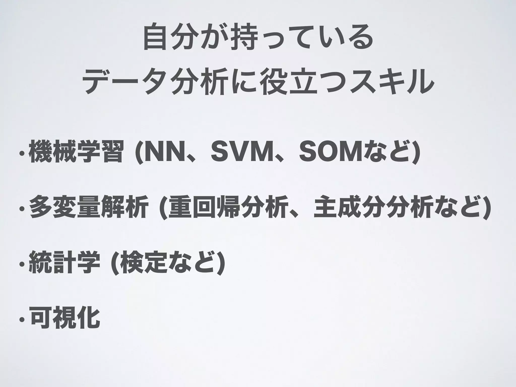 •機械学習 (NN、SVM、SOMなど)
•多変量解析 (重回帰分析、主成分分析など)
•統計学 (検定など)
•可視化
自分が持っている
データ分析に役立つスキル
 