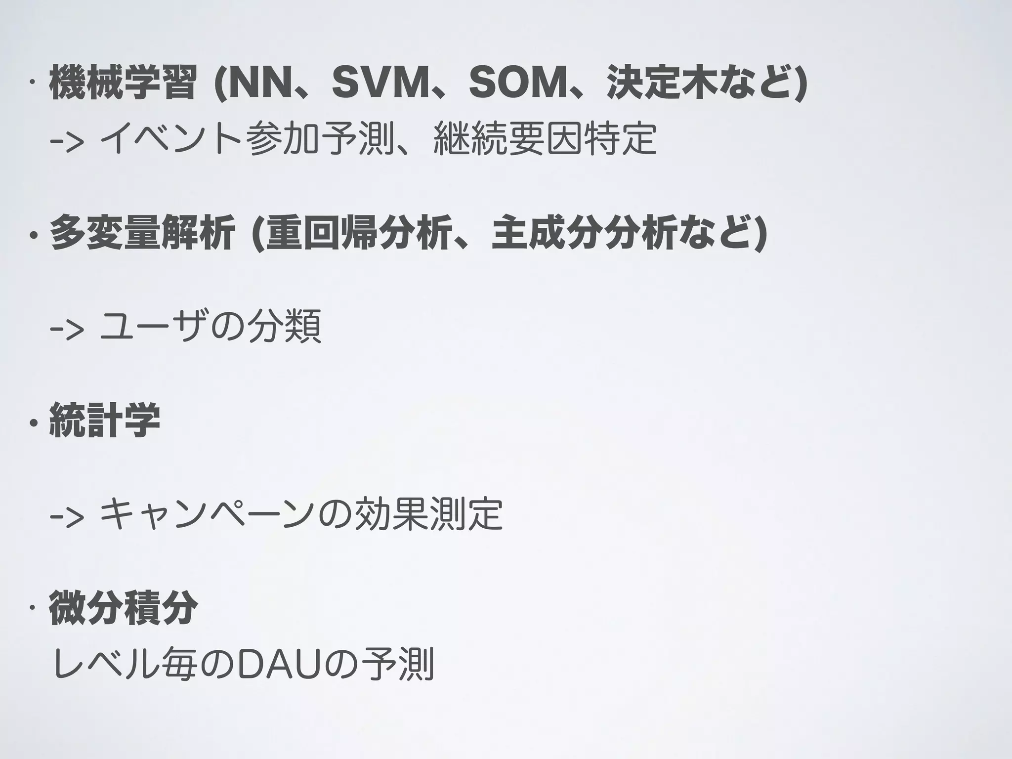 • 機械学習 (NN、SVM、SOM、決定木など)
-> イベント参加予測、継続要因特定
• 多変量解析 (重回帰分析、主成分分析など)
-> ユーザの分類
• 統計学
-> キャンペーンの効果測定
• 微分積分
レベル毎のDAUの予測
 