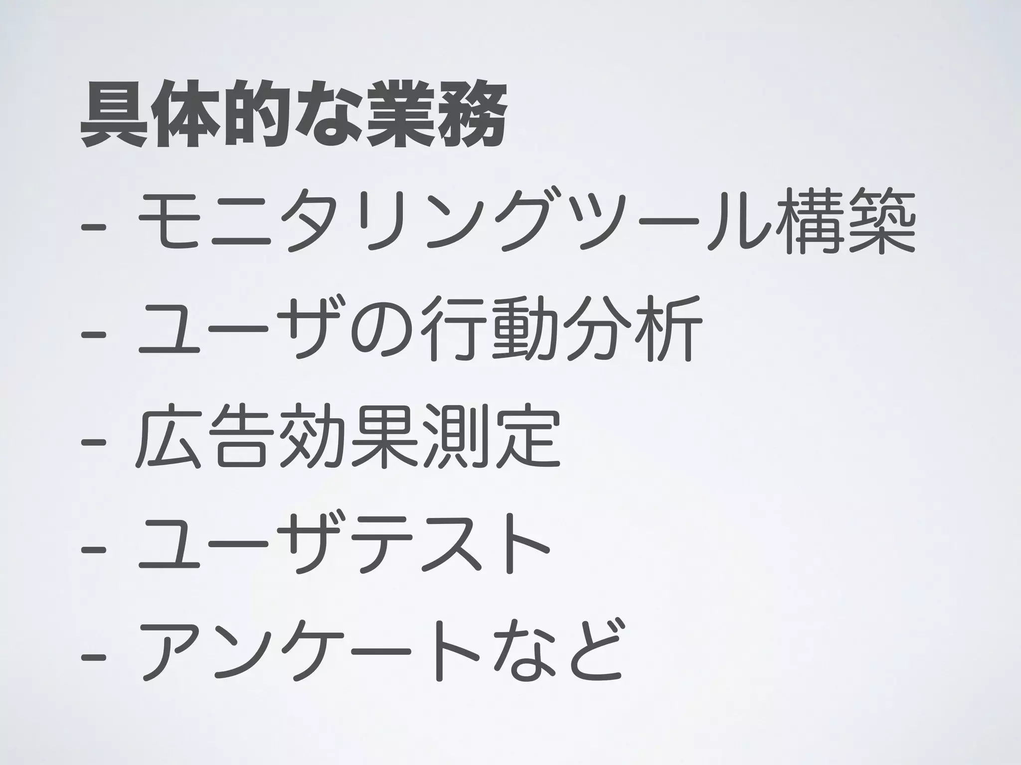 具体的な業務
- モニタリングツール構築
- ユーザの行動分析
- 広告効果測定
- ユーザテスト
- アンケートなど
 
