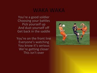 WAKA WAKA You’re a good soldier Choosing your battles Pick yourself up And dust yourself off Get back in the saddle You’re on the front line Everyone’s watching You know it’s serious We’re getting closer This isn’t over 