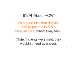 It’s All About HOW
10
It’s a good idea that doesn’t
tend to pan out in reality
because it’s a ‘throw away task’.
(Note: if clients were right, they
wouldn’t need agencies).
 