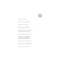 What	is	on	oﬀer? 		 	 	 		
	
	
What	is	the	assignment?		 	 		
	
	
Why	are	we	doing	it?							 	 		
	
	
Who	are	we	talking	to?			 	 		
	
	
What	do	they	currently	think		 		
	(that	helps	or	hurts	us)?	
	
	
What	do	they	need	to	think?		 		
	
	
What s	is	the	ONE	thing	 	 		
we	need	to	tell	them?		 	 	 		
	
	
Why	should	they	believe	us?		 		
	
	
What	are	we	really	selling?		 	 		
	
	
What	is	our	personality?		 	 		
 