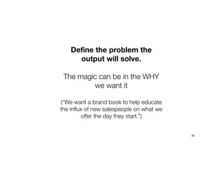 Define the problem the
output will solve.
The magic can be in the WHY
we want it
(“We want a brand book to help educate
the influx of new salespeople on what we
offer the day they start.”)
30
 