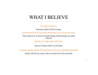WHAT I BELIEVE
Guessing is expensive.
Guessing without a brief is lunacy.
If you follow the love, the money and the ideal, you won’t go far wrong.
Team cohesion is as critical as brand strategy. Brand strategy can create
cohesion.
Our job is to make people fall in love.
It has to be about what’s in it for them.
Consumer insights, culture, brand and expressions are inextricably intertwined.
People will tell you exactly what you need to do to be successful.
59
 