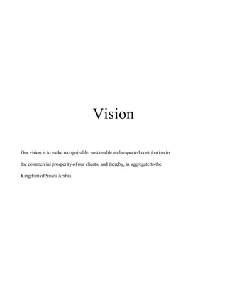 Vision
Our vision is to make recognizable, sustainable and respected contribution to
the commercial prosperity of our clients, and thereby, in aggregate to the
Kingdom of Saudi Arabia.
 