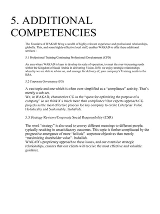 5. ADDITIONAL
COMPETENCIES
The Founders of WAKAD bring a wealth of highly relevant experience and professional relationships,
globally. This, and some highly-effective local staff, enables WAKAD to offer these additional
services :
5.1 Professional Training/Continuing Professional Development (CPD)
An area where WAKAD is keen to develop its scale of operation, to meet the ever-increasing needs
within the Kingdom of Saudi Arabia in delivering Vision 2030, we enjoy strategic relationships
whereby we are able to advise on, and manage the delivery of, your company’s Training needs in the
KSA.
5.2 Corporate Governance (CG)
A vast topic and one which is often over-simplified as a “compliance” activity. That’s
merely a sub-set.
We, at WAKAD, characterize CG as the “quest for optimizing the purpose of a
company” so we think it’s much more than compliance! Our experts approach CG
projects as the most effective process for any company to create Enterprise Value.
Holistically and Sustainably. Inshallah.
5.3 Strategy Reviews/Corporate Social Responsibility (CSR)
The word “strategy” is also used to convey different meanings to different people;
typically resulting in unsatisfactory outcomes. This topic is further complicated by the
progressive emergence of more “holistic” corporate objectives than merely
“maximizing shareholder value”. Inshallah.
WAKAD’s proprietary approach to these issues, and our extensive strategic
relationships, ensures that our clients will receive the most effective and valuable
guidance.
1
 