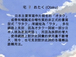 日本主要常寫作片假名的「 オタク 」，或帶有嘲諷或自嘲性質的非正式的書寫型式「 ヲタク 」﹝常縮短為「 ヲタ 」，多在網路上見到，因為オタク一詞被一部分日本人視為差別用語），而因為族群的增大，使得網路上對於此詞彙的使用量不斷增大，現今，也可見到對於此詞的各種轉品跟轉用法。  宅  おたく (Otaku) 