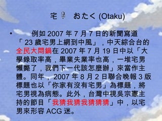 例如 2007 年 7 月 7 日的新聞寫道「 23 歲宅男上網到中風」，中天綜合台的 全民大悶鍋 在 2007 年 7 月 19 日中以「大學錄取率高，畢業失業率也高，一堆宅男懶斃了，我們下一代該怎麼辦」來當作主體。同年， 2007 年 8 月 2 日聯合晚報 3 版標題也以「你家有沒有宅男」為標題，將宅男視為病態。此外，台灣中視吳宗憲主持的節目「 我猜我猜我猜猜猜 」中，以宅男來形容 ACG 迷。 宅  おたく (Otaku) 