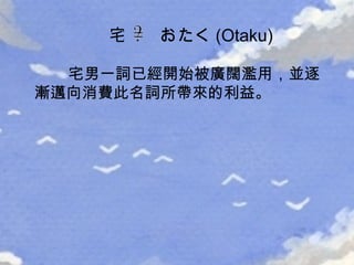 宅男一詞已經開始被廣闊濫用，並逐漸邁向消費此名詞所帶來的利益。 宅  おたく (Otaku) 