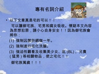 以下文章真是宅的可以！！   可以讓御宅族、宅男和腐女吸收。懷疑本文內容為思想犯罪，請小心自身安全！！因為御宅族會將你：  (1)  強制囚禁於網咖一年。  (2)  強制進行宅化洗腦。  (3)  強迫性觀看及收集美少女、癿 (BL) 、兄貴 ( 猛男 ) 等相關物品，使之宅化！！  御宅族萬歲！！！   專有名詞介紹 