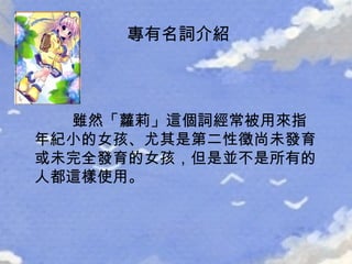 雖然「蘿莉」這個詞經常被用來指年紀小的女孩、尤其是第二性徵尚未發育或未完全發育的女孩，但是並不是所有的人都這樣使用。 專有名詞介紹 