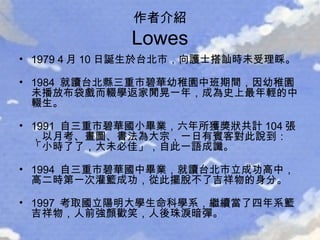 作者介紹 Lowes 1979 4 月 10 日誕生於台北市，向護士搭訕時未受理睬。 1984  就讀台北縣三重市碧華幼稚園中班期間，因幼稚園未播放布袋戲而輟學返家閒晃一年，成為史上最年輕的中輟生。 1991  自三重市碧華國小畢業，六年所獲獎狀共計 104 張，以月考、畫圖、書法為大宗，一日有賓客對此說到：「小時了了，大未必佳」，自此一語成讖。 1994  自三重市碧華國中畢業，就讀台北市立成功高中，高二時第一次灌籃成功，從此擺脫不了吉祥物的身分。 1997  考取國立陽明大學生命科學系，繼續當了四年系籃吉祥物，人前強顏歡笑，人後珠淚暗彈。 
