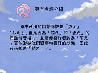 原本所用的詞語應該是「 燃え 」 ( もえ ) ，但是因為「 萌え 」和「 燃え 」的日語發音相同，且動漫喜好者認為「 萌え 」更能形容他們對事物喜好的狀態，因此後來都用「 萌え 」了。 專有名詞介紹 