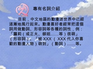 目前，中文地區的動漫迷世界中已經逐漸地風行起來。動漫喜好者經常把這個詞用做動詞、形容詞等各種的詞性，例：「蘿莉（或正太、御姐……等）很萌」（形容詞）、「被 XXX （ XXX 代入你喜歡的動漫人物）萌到」（動詞）……等。 專有名詞介紹 