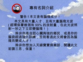 警告 ! 本文含有腦殘成分！   本文具有大量人才，且有大量腦殘光波 ( 經環保署檢測有 99% 的放射量，在此光波照射一秒之下立即變 腦殘 ！ )  除非你是自認心臟夠強的鄉民，或是你的腦袋經過強化訓練，否則看過此文將會因為 腦殘 而變成人才！  除非你想加入天線寶寶俱樂部，閱讀此文前請三思，保重！   專有名詞介紹 