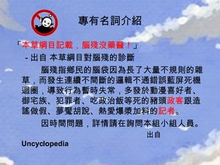 「 本草綱目記載，腦殘沒藥醫！ 」 - 出自  本草綱目對 腦殘 的診斷   腦殘 指鄉民的腦袋因為長了大量不規則的雜草，而發生連續不間斷的邏輯不通錯誤藍屏死機迴圈，導致行為暫時失常，多發於動漫喜好者、御宅族、犯罪者、吃政治飯等死的豬頭 政客 跟造謠做假、夢魘胡說、熱愛爆漿加料的 記者 。 因時間問題，詳情請在詢問本組小組人員。 出自 Uncyclopedia 專有名詞介紹 