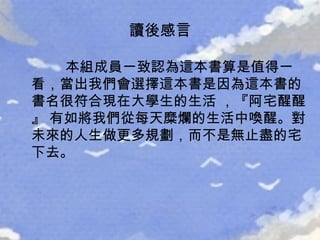 讀後感言 本組成員一致認為這本書算是值得一看，當出我們會選擇這本書是因為這本書的書名很符合現在大學生的生活 ，『阿宅醒醒』 有如將我們從每天糜爛的生活中喚醒。對未來的人生做更多規劃，而不是無止盡的宅下去。 