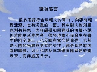 讀後感言 很多用語符合年輕人的胃口，內容有輕鬆活潑、也有沉重的一面。其中對人物刻畫也別有特色，內容編排如同趣味的短篇小說。但若能更延伸思考，很多現象不僅發生在書中的阿宅身上，也反映在當今的我們。尤其是人際的拓展與男女的交往，都是我們將面臨的課題。因此也該及早準備面臨考驗規劃未來，而非虛度日子。 