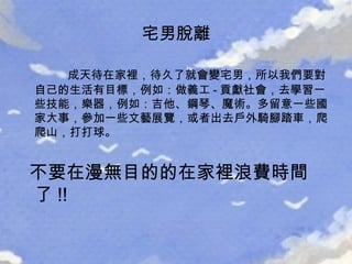 宅男脫離 成天待在家裡，待久了就會變宅男，所以我們要對自己的生活有目標，例如：做義工 - 貢獻社會，去學習一些技能，樂器，例如：吉他、鋼琴、魔術。多留意一些國家大事，參加一些文藝展覽，或者出去戶外騎腳踏車，爬爬山，打打球。 不要在漫無目的的在家裡浪費時間了 !! 